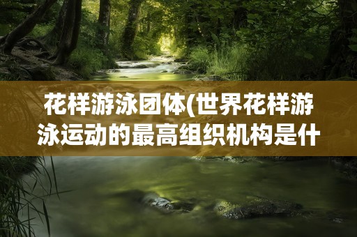 花样游泳团体(世界花样游泳运动的最高组织机构是什么)