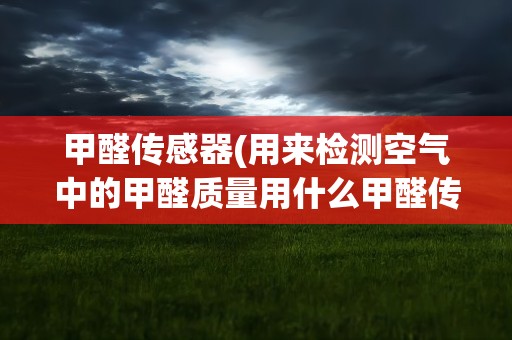 甲醛传感器(用来检测空气中的甲醛质量用什么甲醛传感器好)