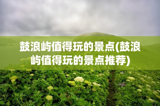 鼓浪屿值得玩的景点(鼓浪屿值得玩的景点推荐)