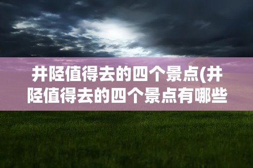井陉值得去的四个景点(井陉值得去的四个景点有哪些)