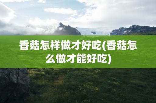 香菇怎样做才好吃(香菇怎么做才能好吃)
