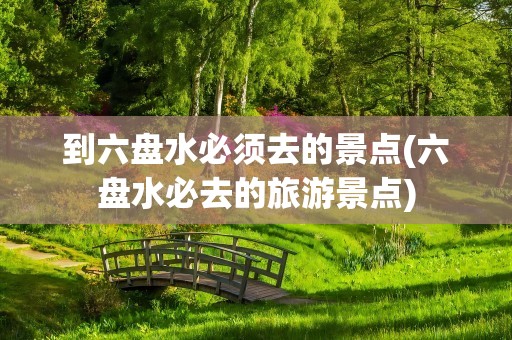 到六盘水必须去的景点(六盘水必去的旅游景点)