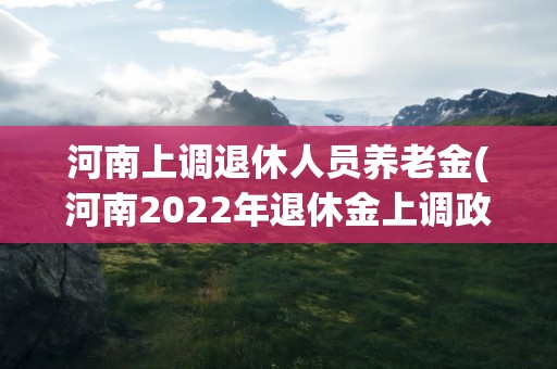 河南上调退休人员养老金(河南2022年退休金上调政策是什么)