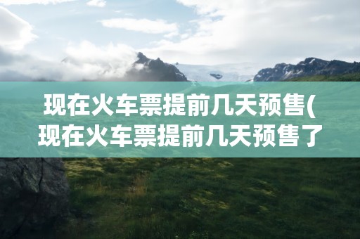 现在火车票提前几天预售(现在火车票提前几天预售了)