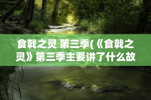 食戟之灵 第三季(《食戟之灵》第三季主要讲了什么故事)