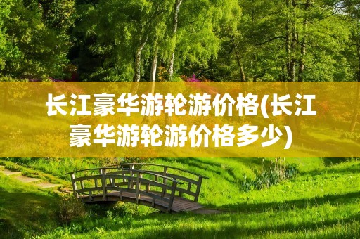 长江豪华游轮游价格(长江豪华游轮游价格多少)
