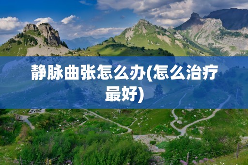 静脉曲张怎么办(怎么治疗最好)
