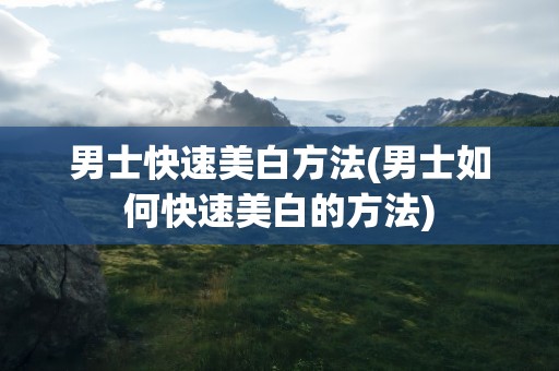 男士快速美白方法(男士如何快速美白的方法)