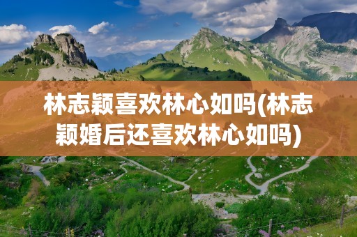 林志颖喜欢林心如吗(林志颖婚后还喜欢林心如吗)