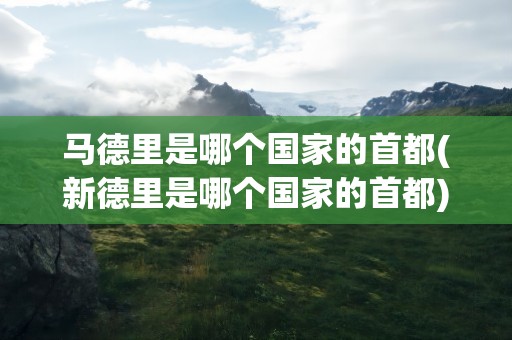 马德里是哪个国家的首都(新德里是哪个国家的首都)