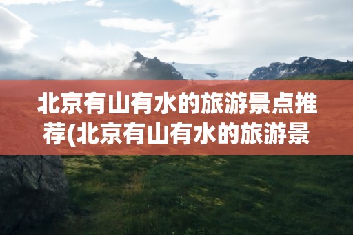 北京有山有水的旅游景点推荐(北京有山有水的旅游景点推荐理由)