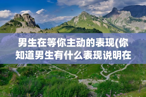 男生在等你主动的表现(你知道男生有什么表现说明在他等着你主动吗)