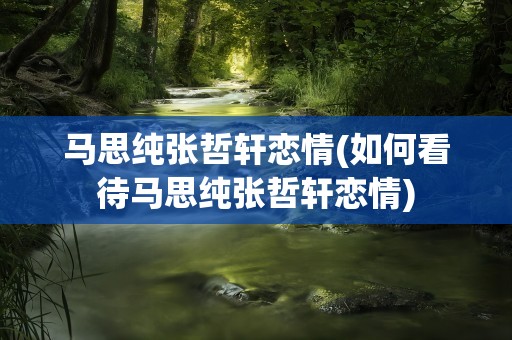 马思纯张哲轩恋情(如何看待马思纯张哲轩恋情)