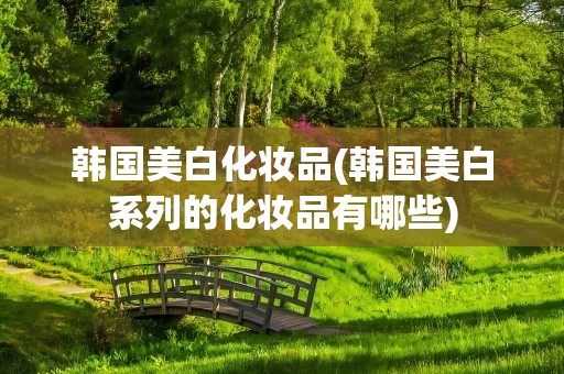 韩国美白化妆品(韩国美白系列的化妆品有哪些)