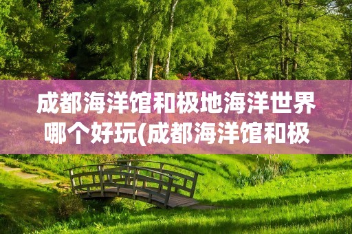 成都海洋馆和极地海洋世界哪个好玩(成都海洋馆和极地海洋世界哪个好玩些)