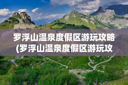 罗浮山温泉度假区游玩攻略(罗浮山温泉度假区游玩攻略图)