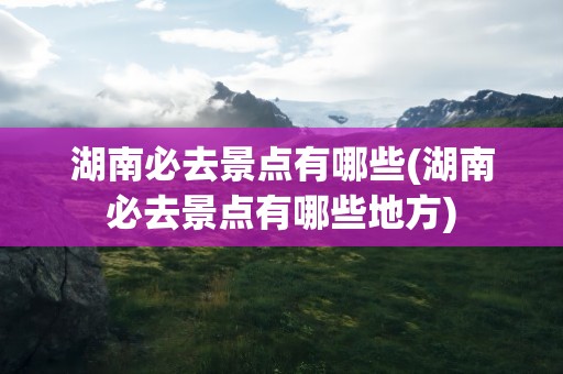 湖南必去景点有哪些(湖南必去景点有哪些地方)
