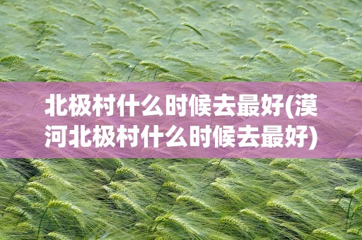 北极村什么时候去最好(漠河北极村什么时候去最好)