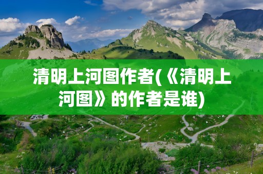 清明上河图作者(《清明上河图》的作者是谁)