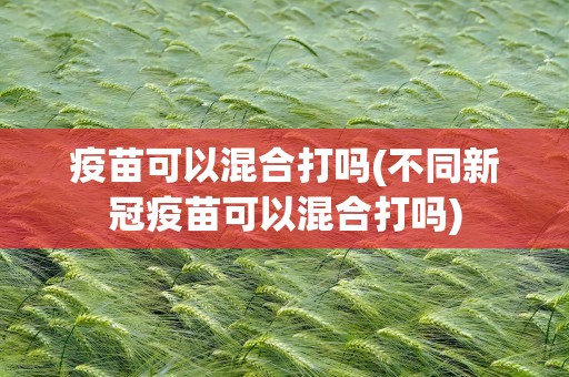 疫苗可以混合打吗(不同新冠疫苗可以混合打吗)