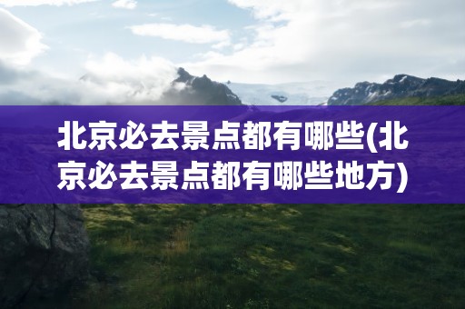 北京必去景点都有哪些(北京必去景点都有哪些地方)