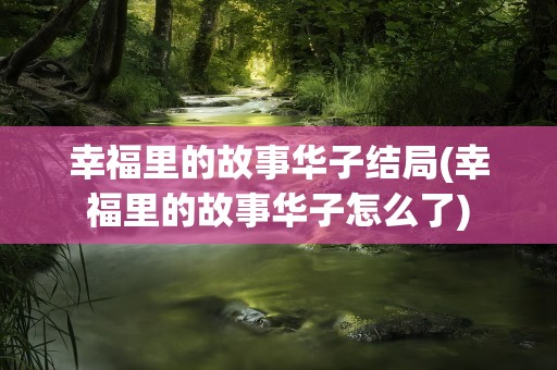 幸福里的故事华子结局(幸福里的故事华子怎么了)