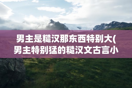 男主是糙汉那东西特别大(男主特别猛的糙汉文古言小说)