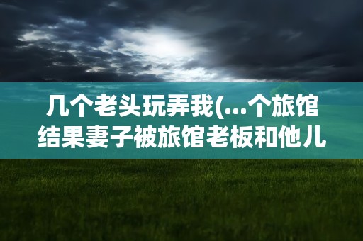 几个老头玩弄我(...个旅馆结果妻子被旅馆老板和他儿子还有另一个老头给玩了)