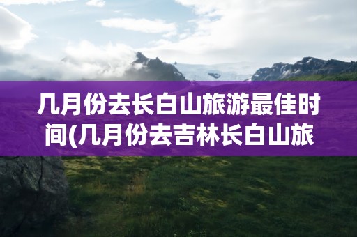几月份去长白山旅游最佳时间(几月份去吉林长白山旅游最佳时间)
