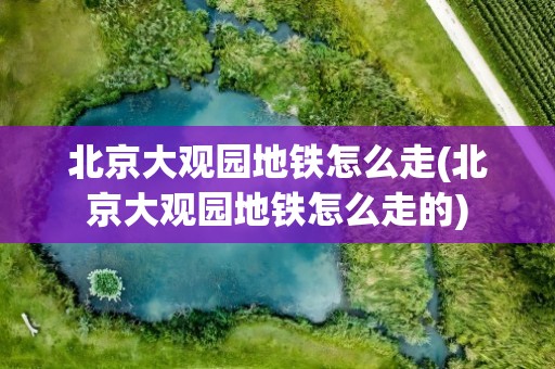 北京大观园地铁怎么走(北京大观园地铁怎么走的)