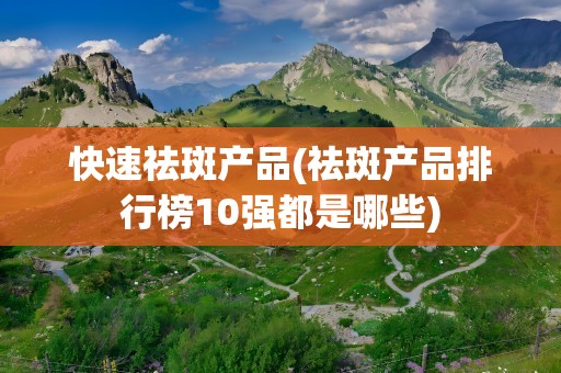 快速祛斑产品(祛斑产品排行榜10强都是哪些)