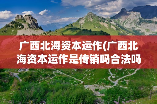 广西北海资本运作(广西北海资本运作是传销吗合法吗国家允许吗)
