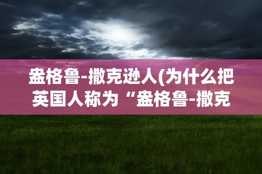 盎格鲁-撒克逊人(为什么把英国人称为“盎格鲁-撒克逊”人)