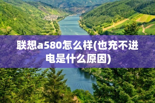 联想a580怎么样(也充不进电是什么原因)