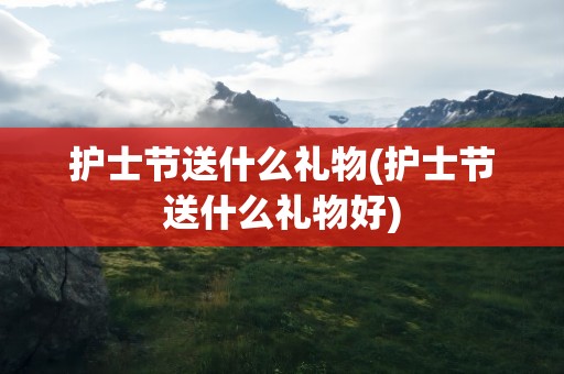 护士节送什么礼物(护士节送什么礼物好)