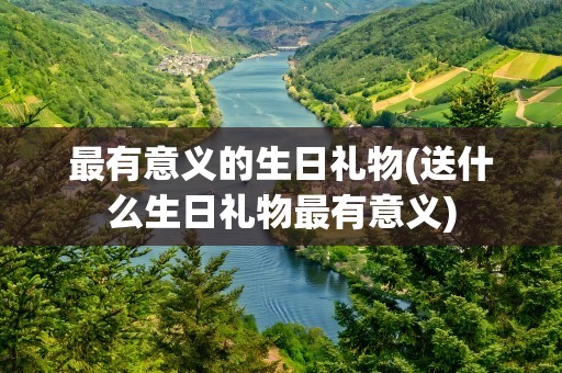 最有意义的生日礼物(送什么生日礼物最有意义)