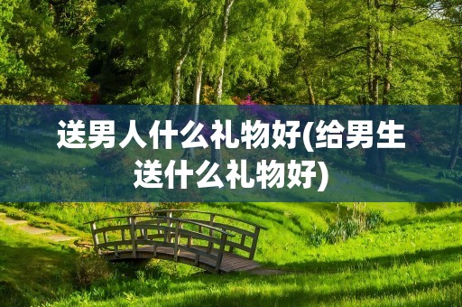 送男人什么礼物好(给男生送什么礼物好)