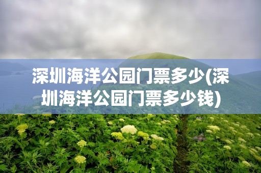 深圳海洋公园门票多少(深圳海洋公园门票多少钱)
