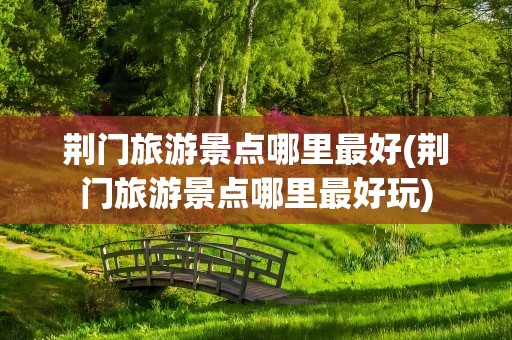 荆门旅游景点哪里最好(荆门旅游景点哪里最好玩)