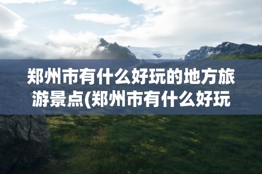郑州市有什么好玩的地方旅游景点(郑州市有什么好玩的地方旅游景点亲子)