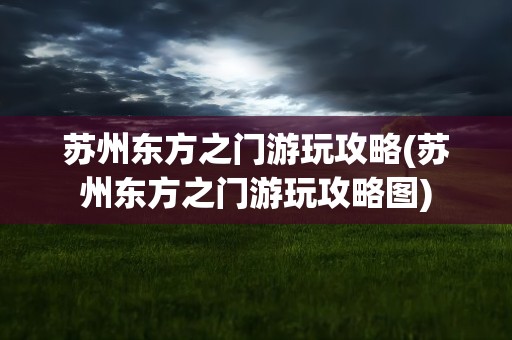 苏州东方之门游玩攻略(苏州东方之门游玩攻略图)