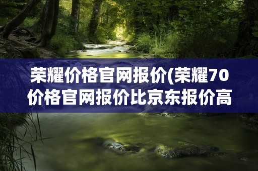 荣耀价格官网报价(荣耀70价格官网报价比京东报价高是怎么回事)