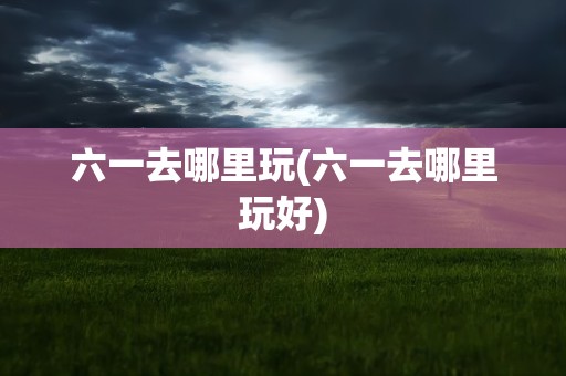 六一去哪里玩(六一去哪里玩好)