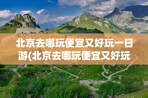 北京去哪玩便宜又好玩一日游(北京去哪玩便宜又好玩一日游多少钱)
