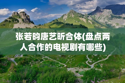 张若昀唐艺昕合体(盘点两人合作的电视剧有哪些)