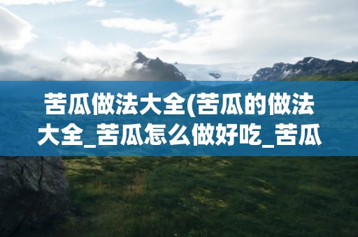 苦瓜做法大全(苦瓜的做法大全_苦瓜怎么做好吃_苦瓜的家常菜做法-美食天下)