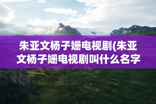 朱亚文杨子姗电视剧(朱亚文杨子姗电视剧叫什么名字)