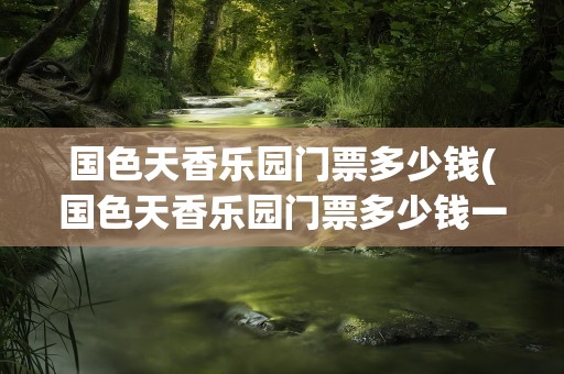 国色天香乐园门票多少钱(国色天香乐园门票多少钱一张)