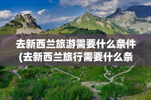 去新西兰旅游需要什么条件(去新西兰旅行需要什么条件)