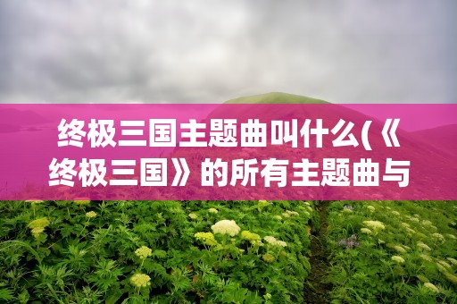 终极三国主题曲叫什么(《终极三国》的所有主题曲与插曲)